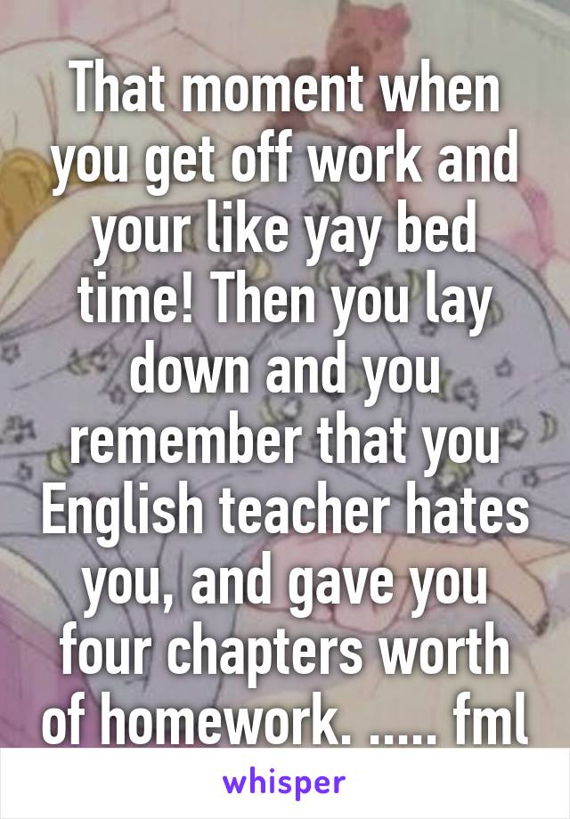 That moment when you get off work and your like yay bed time! Then you lay down and you remember that you English teacher hates you, and gave you four chapters worth of homework. ..... fml