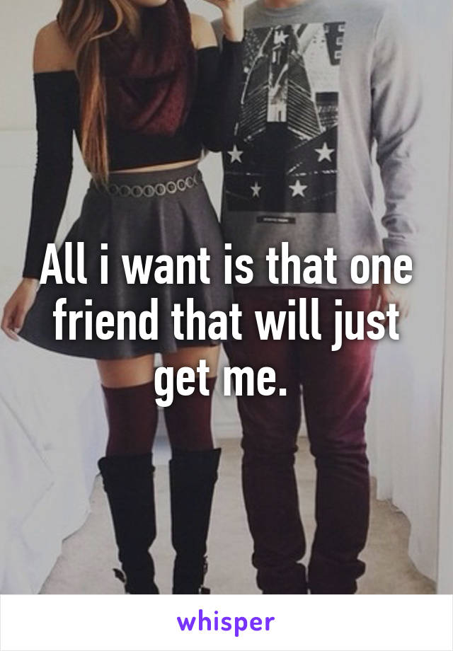 All i want is that one friend that will just get me. 