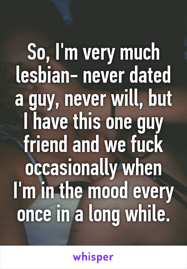 So, I'm very much lesbian- never dated a guy, never will, but I have this one guy friend and we fuck occasionally when I'm in the mood every once in a long while.