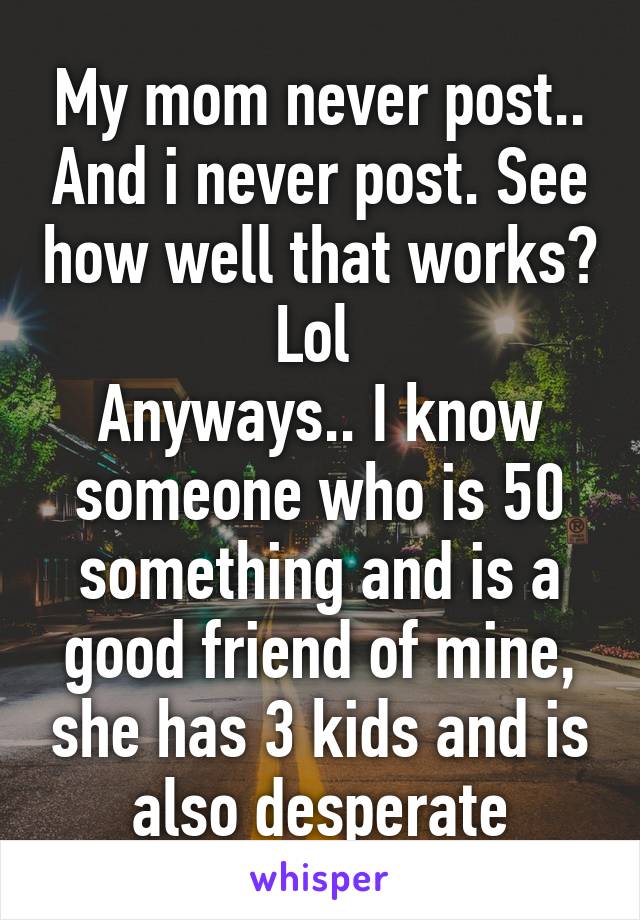 My mom never post.. And i never post. See how well that works? Lol 
Anyways.. I know someone who is 50 something and is a good friend of mine, she has 3 kids and is also desperate