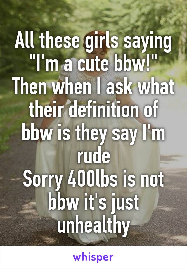 All these girls saying "I'm a cute bbw!" Then when I ask what their definition of bbw is they say I'm rude
Sorry 400lbs is not bbw it's just unhealthy