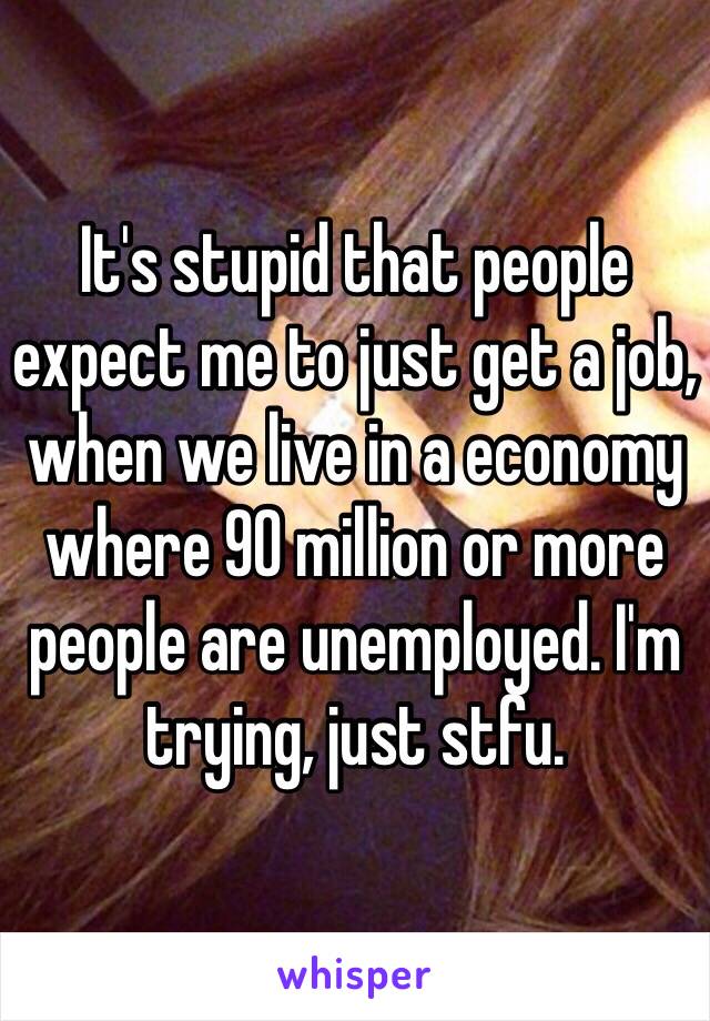 It's stupid that people expect me to just get a job, when we live in a economy where 90 million or more people are unemployed. I'm trying, just stfu.