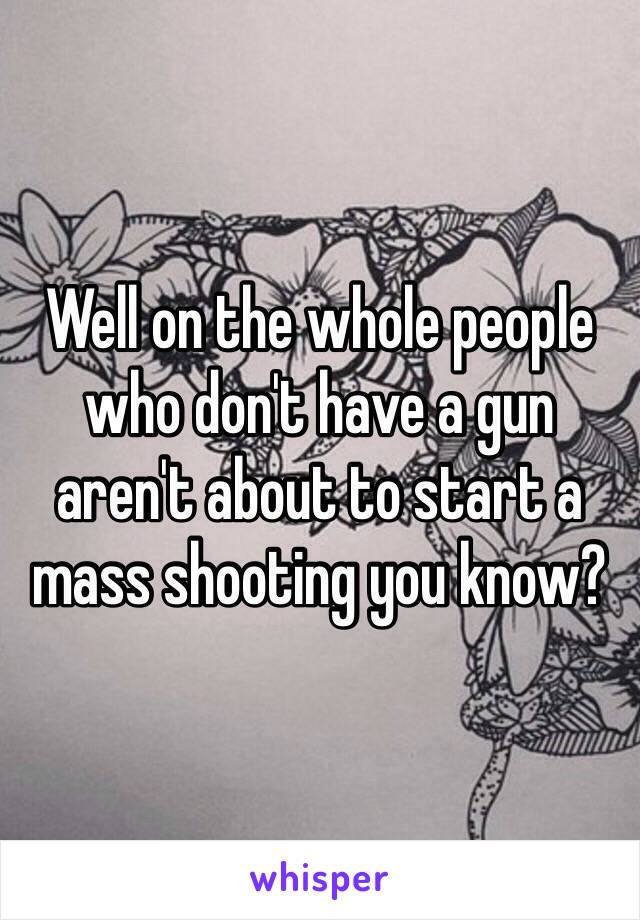 Well on the whole people who don't have a gun aren't about to start a mass shooting you know?