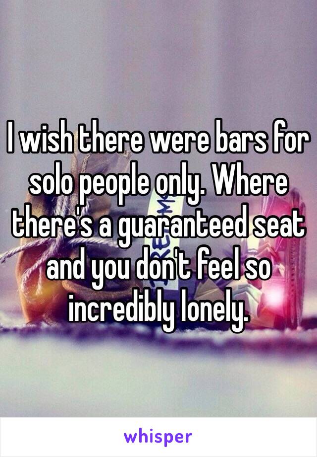 I wish there were bars for solo people only. Where there's a guaranteed seat and you don't feel so incredibly lonely. 