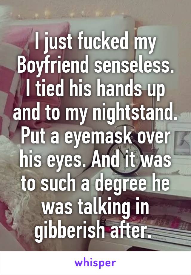 I just fucked my Boyfriend senseless. I tied his hands up and to my nightstand. Put a eyemask over his eyes. And it was to such a degree he was talking in gibberish after. 