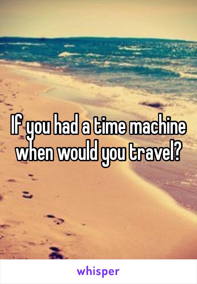 If you had a time machine when would you travel?