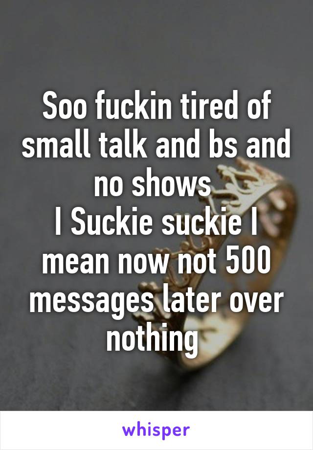 Soo fuckin tired of small talk and bs and no shows 
I Suckie suckie I mean now not 500 messages later over nothing 