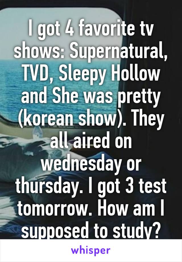 I got 4 favorite tv shows: Supernatural, TVD, Sleepy Hollow and She was pretty (korean show). They all aired on wednesday or thursday. I got 3 test tomorrow. How am I supposed to study?