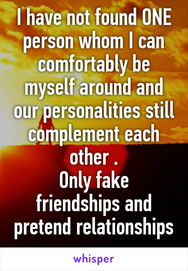 I have not found ONE person whom I can comfortably be myself around and our personalities still complement each other .
Only fake friendships and pretend relationships . 