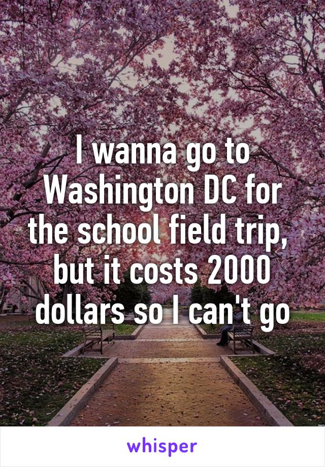 I wanna go to Washington DC for the school field trip,  but it costs 2000 dollars so I can't go