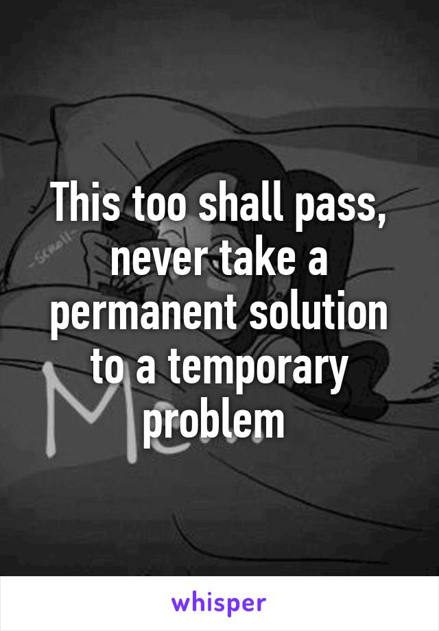 This too shall pass, never take a permanent solution to a temporary problem 