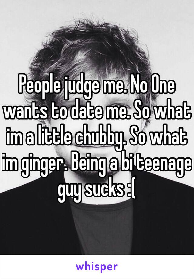 People judge me. No One wants to date me. So what im a little chubby. So what im ginger. Being a bi teenage guy sucks :(