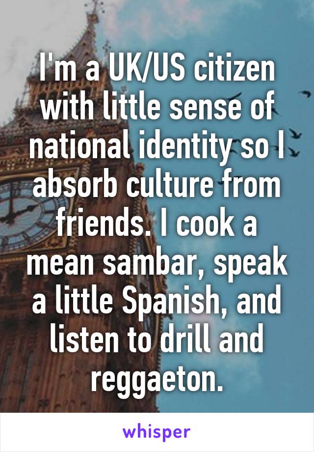 I'm a UK/US citizen with little sense of national identity so I absorb culture from friends. I cook a mean sambar, speak a little Spanish, and listen to drill and reggaeton.