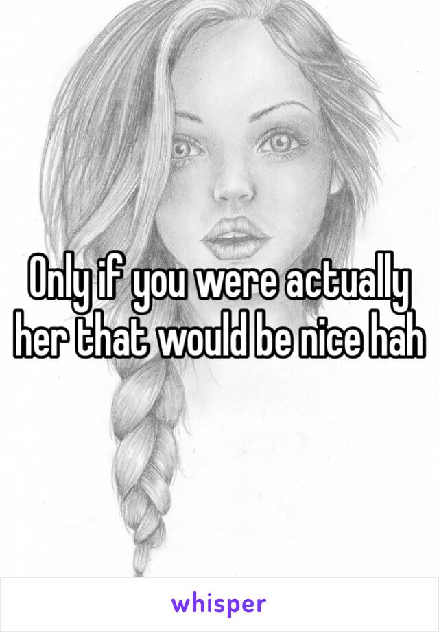 Only if you were actually her that would be nice hah