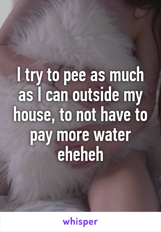 I try to pee as much as I can outside my house, to not have to pay more water eheheh