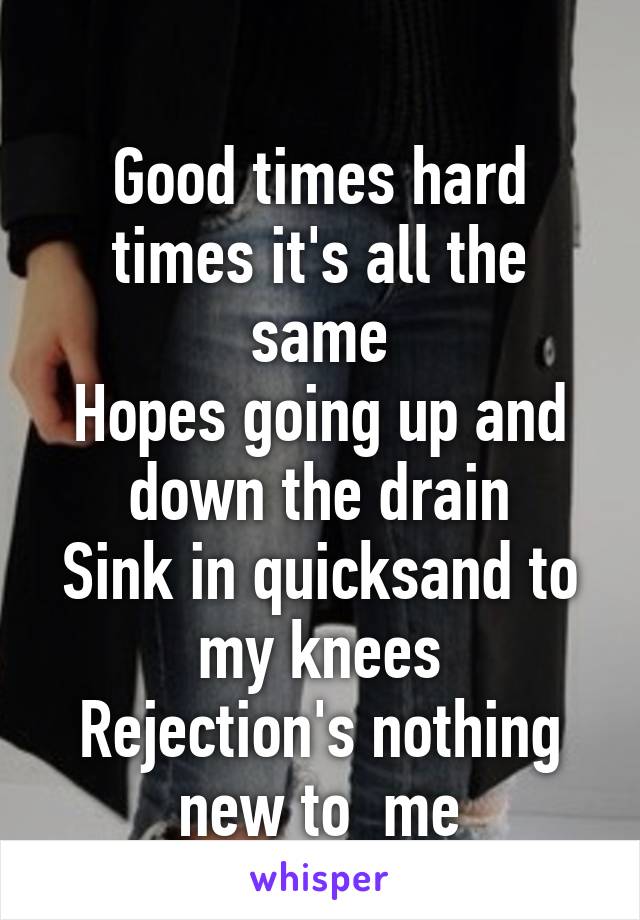 
Good times hard times it's all the same
Hopes going up and down the drain
Sink in quicksand to my knees
Rejection's nothing new to  me