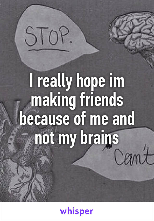 I really hope im making friends because of me and not my brains