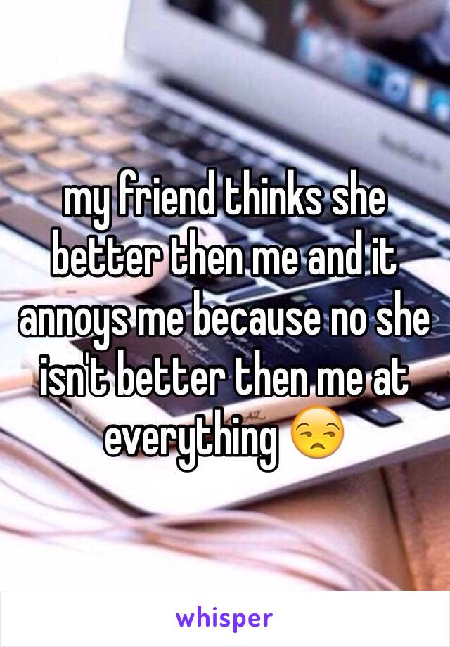 my friend thinks she better then me and it annoys me because no she isn't better then me at everything 😒