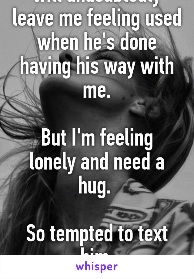 He's a huge jerk and will undoubtedly leave me feeling used when he's done having his way with me.

But I'm feeling lonely and need a hug. 

So tempted to text him.

