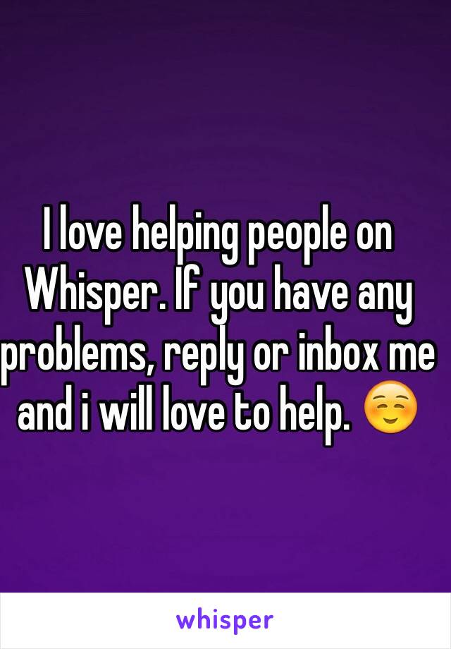 I love helping people on Whisper. If you have any problems, reply or inbox me and i will love to help. ☺️