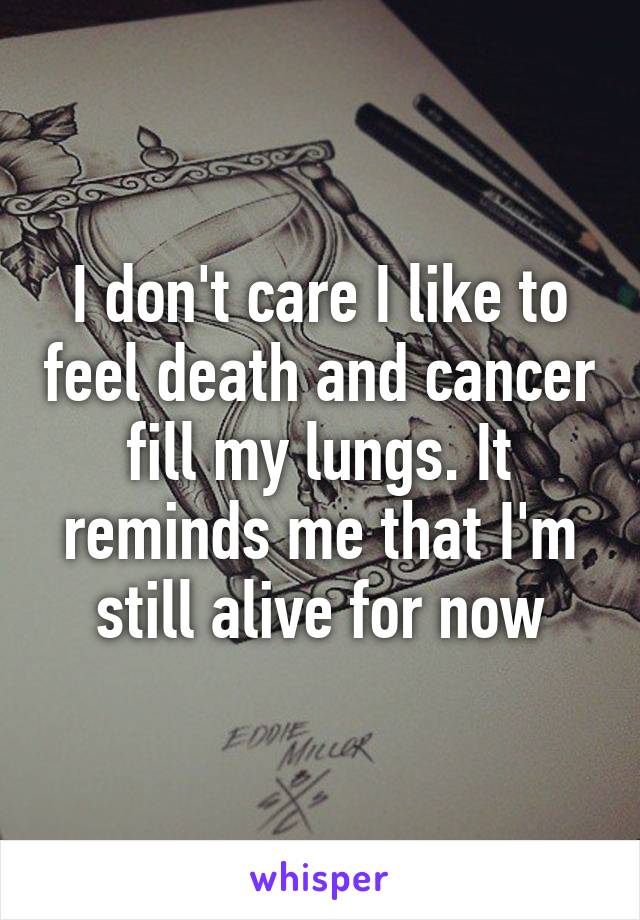 I don't care I like to feel death and cancer fill my lungs. It reminds me that I'm still alive for now