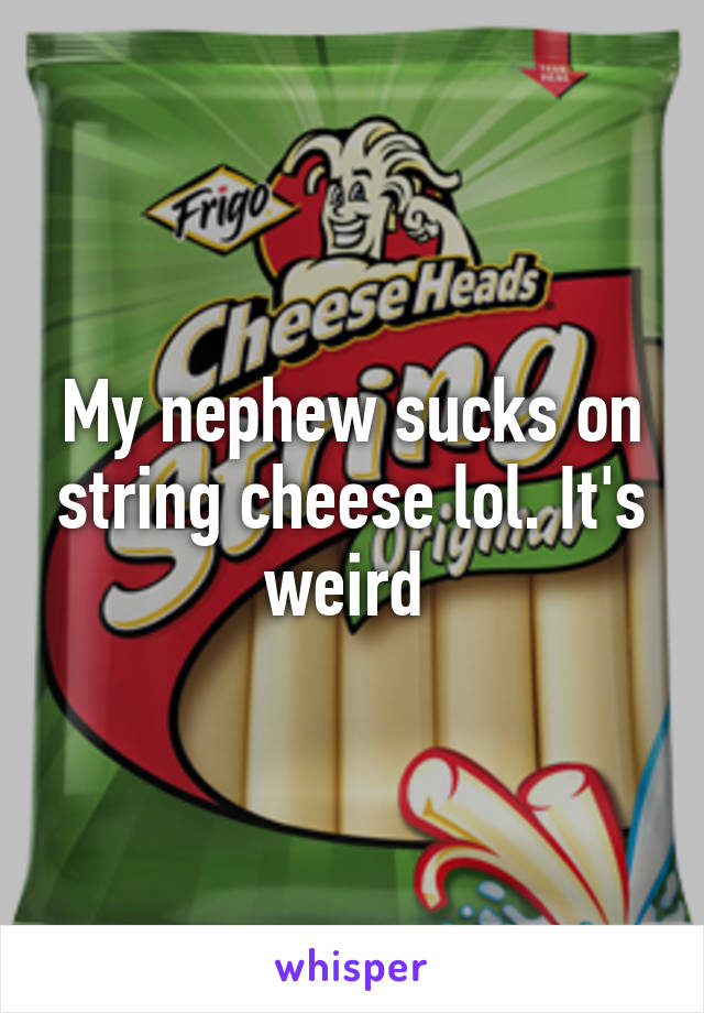 My nephew sucks on string cheese lol. It's weird 