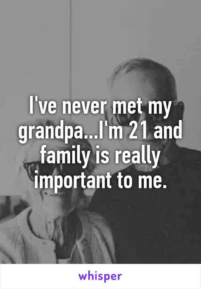 I've never met my grandpa...I'm 21 and family is really important to me.