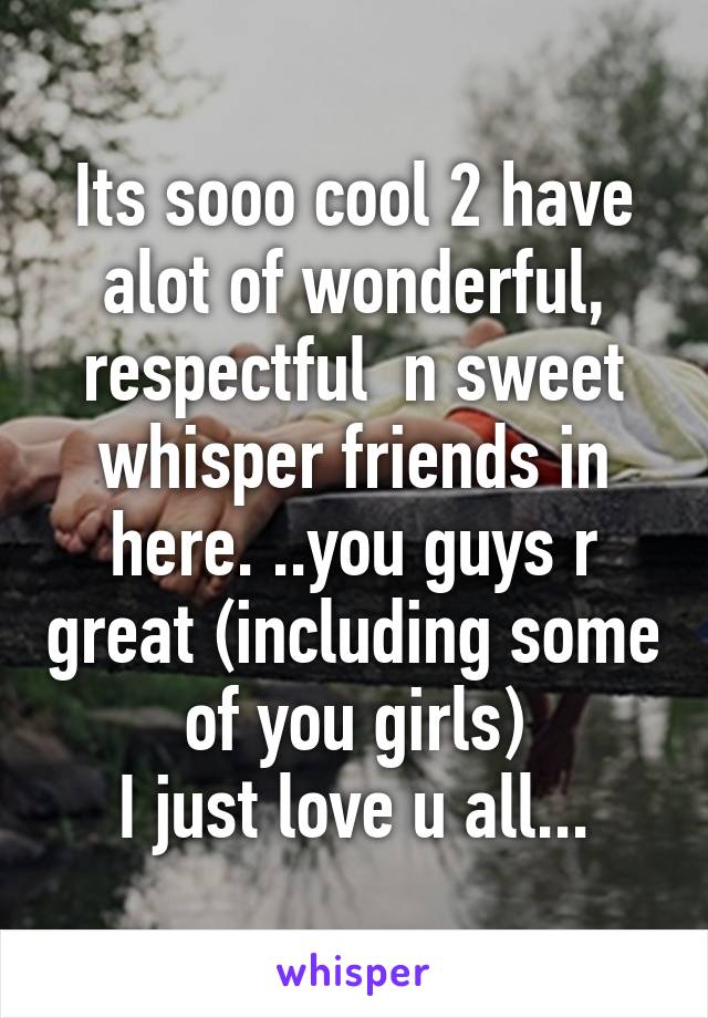 Its sooo cool 2 have alot of wonderful, respectful  n sweet whisper friends in here. ..you guys r great (including some of you girls)
I just love u all...