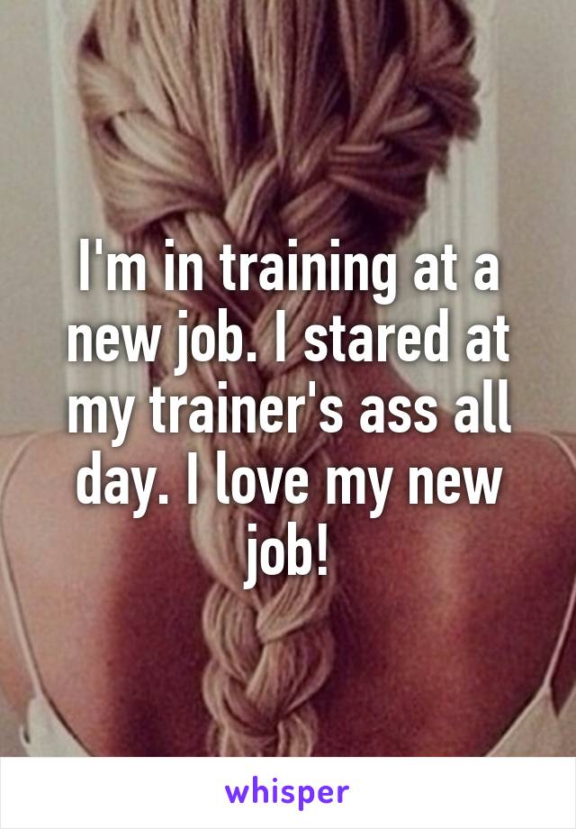 I'm in training at a new job. I stared at my trainer's ass all day. I love my new job!