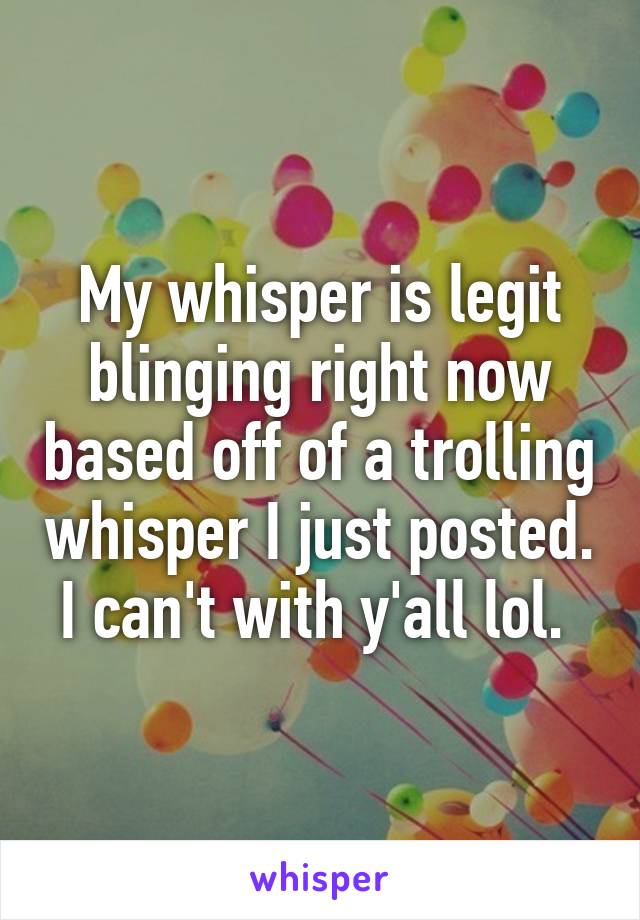 My whisper is legit blinging right now based off of a trolling whisper I just posted. I can't with y'all lol. 