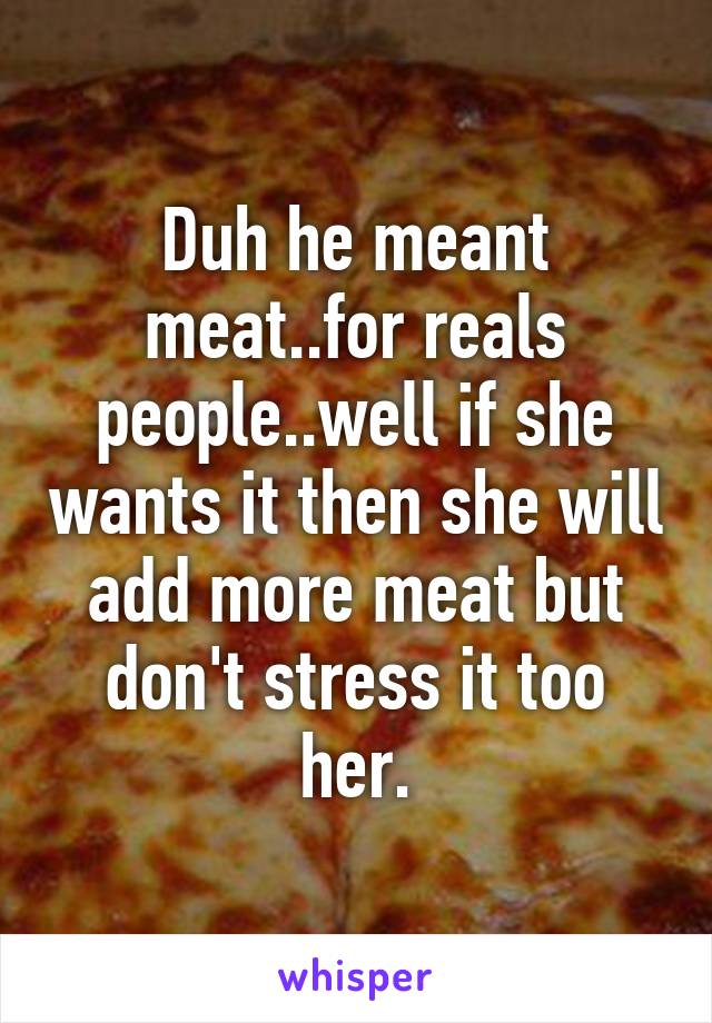 Duh he meant meat..for reals people..well if she wants it then she will add more meat but don't stress it too her.