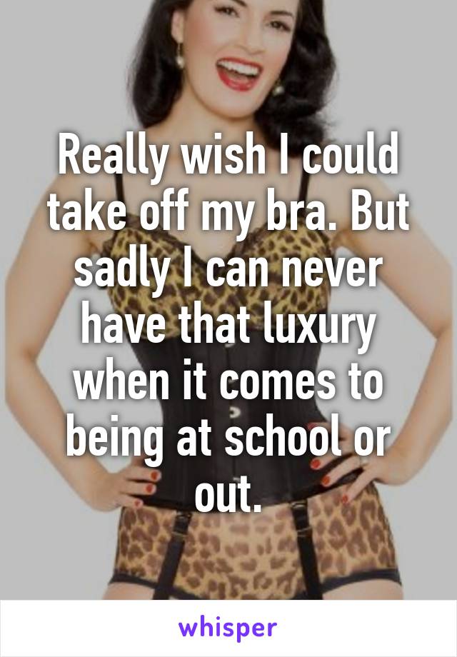 Really wish I could take off my bra. But sadly I can never have that luxury when it comes to being at school or out.