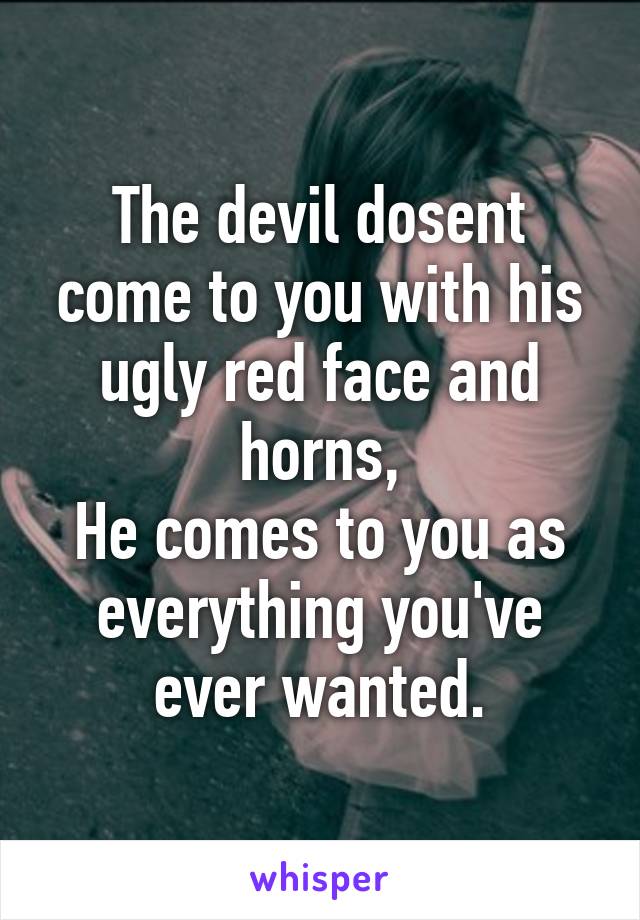 The devil dosent come to you with his ugly red face and horns,
He comes to you as everything you've ever wanted.