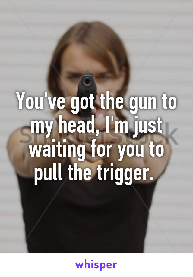 You've got the gun to my head, I'm just waiting for you to pull the trigger. 