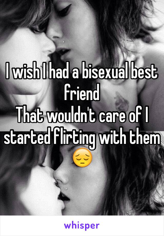 I wish I had a bisexual best friend 
That wouldn't care of I started flirting with them
😔