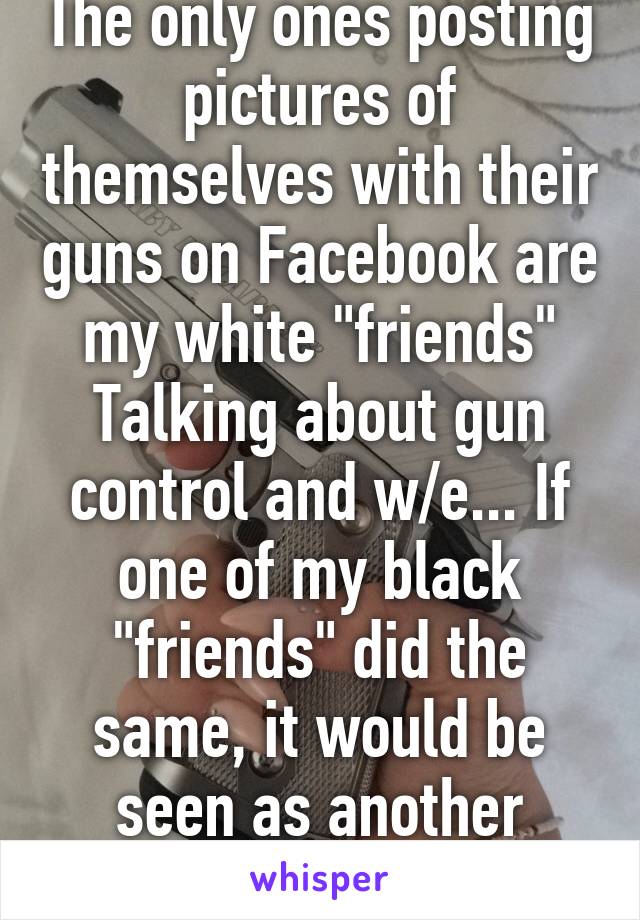 The only ones posting pictures of themselves with their guns on Facebook are my white "friends" Talking about gun control and w/e... If one of my black "friends" did the same, it would be seen as another "thug" showing off