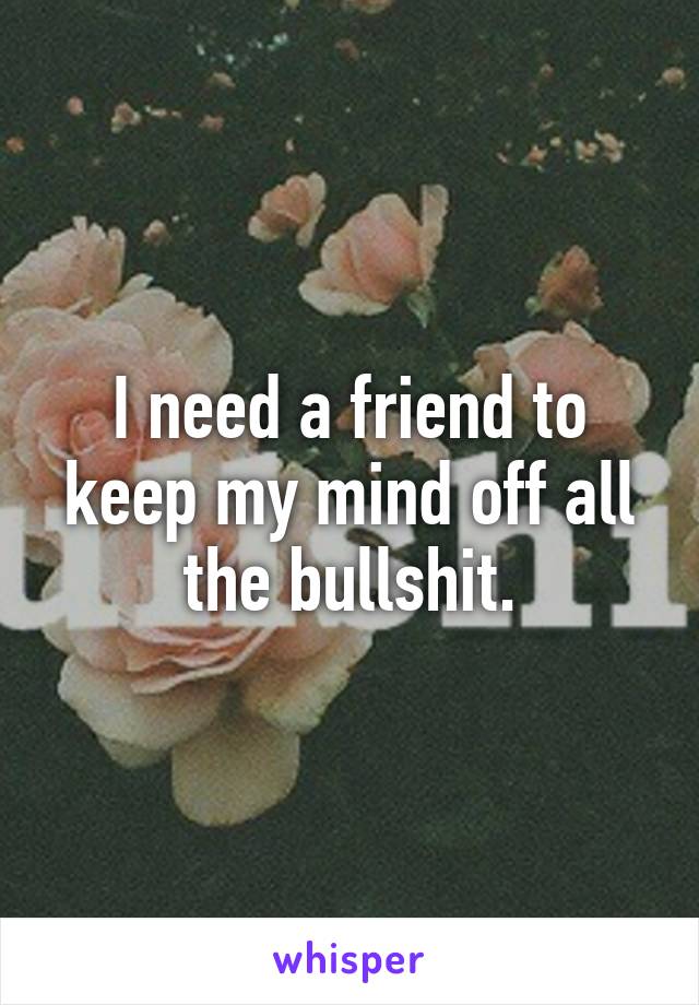 I need a friend to keep my mind off all the bullshit.