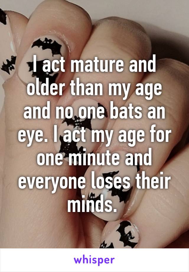 I act mature and older than my age and no one bats an eye. I act my age for one minute and everyone loses their minds. 