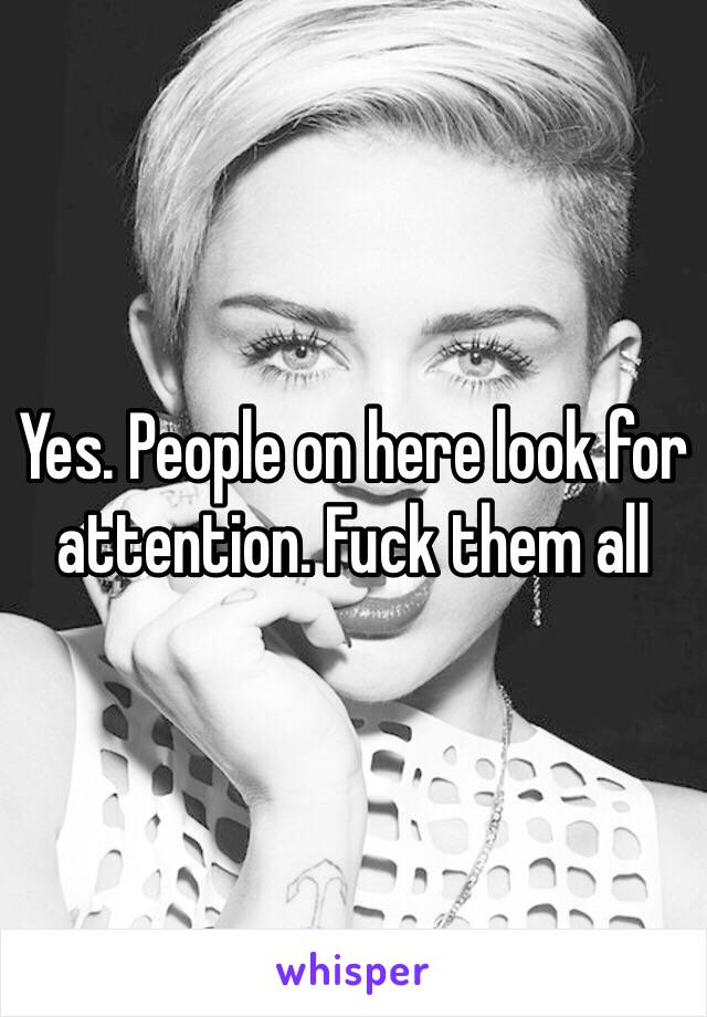 Yes. People on here look for attention. Fuck them all