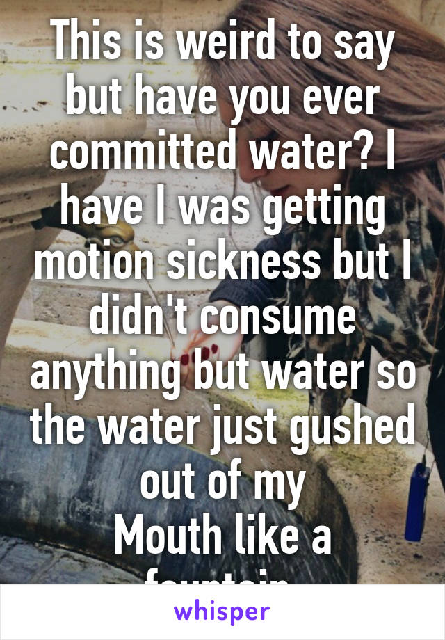 This is weird to say but have you ever committed water? I have I was getting motion sickness but I didn't consume anything but water so the water just gushed out of my
Mouth like a fountain 