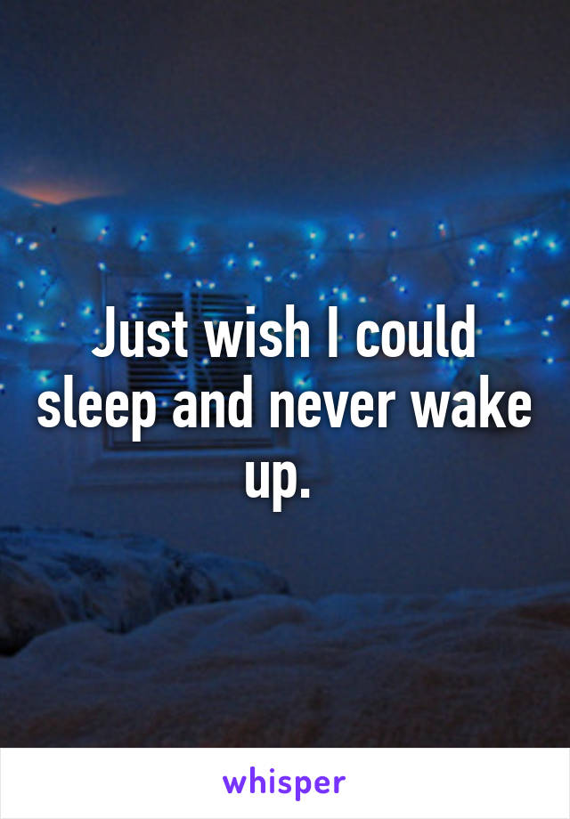 Just wish I could sleep and never wake up. 