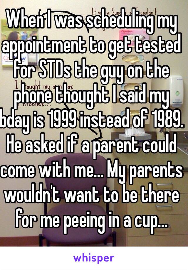 When I was scheduling my appointment to get tested for STDs the guy on the phone thought I said my bday is 1999 instead of 1989. He asked if a parent could come with me... My parents wouldn't want to be there for me peeing in a cup...