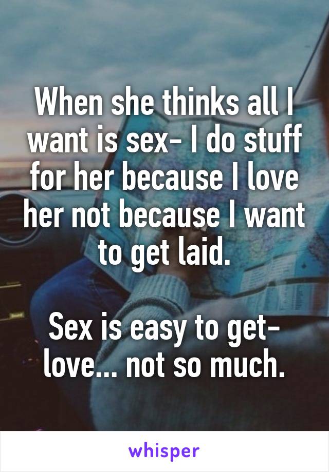 When she thinks all I want is sex- I do stuff for her because I love her not because I want to get laid.

Sex is easy to get- love... not so much.