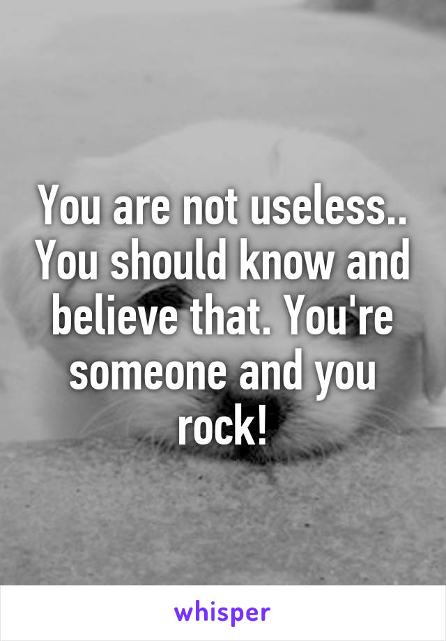 You are not useless.. You should know and believe that. You're someone and you rock!