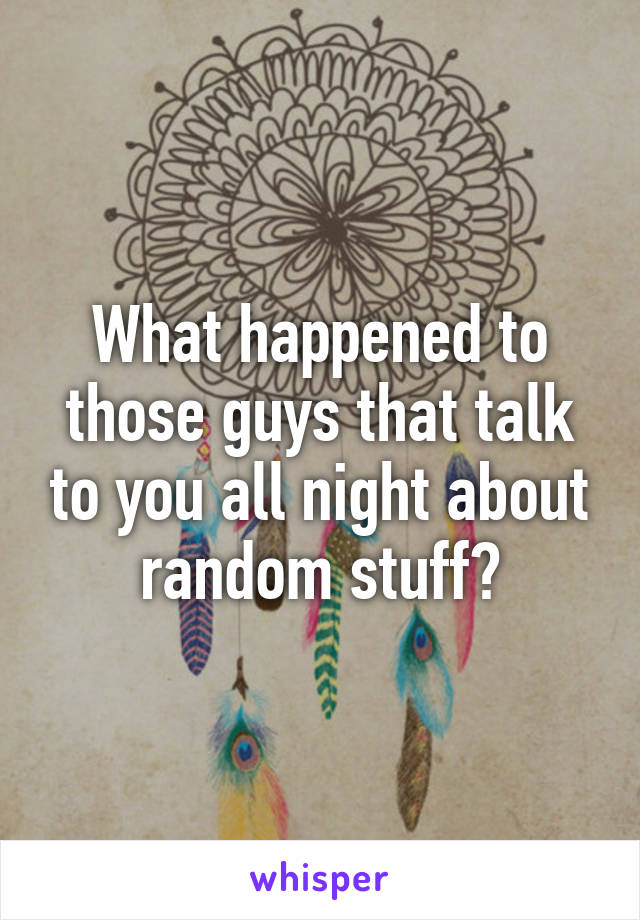 What happened to those guys that talk to you all night about random stuff?