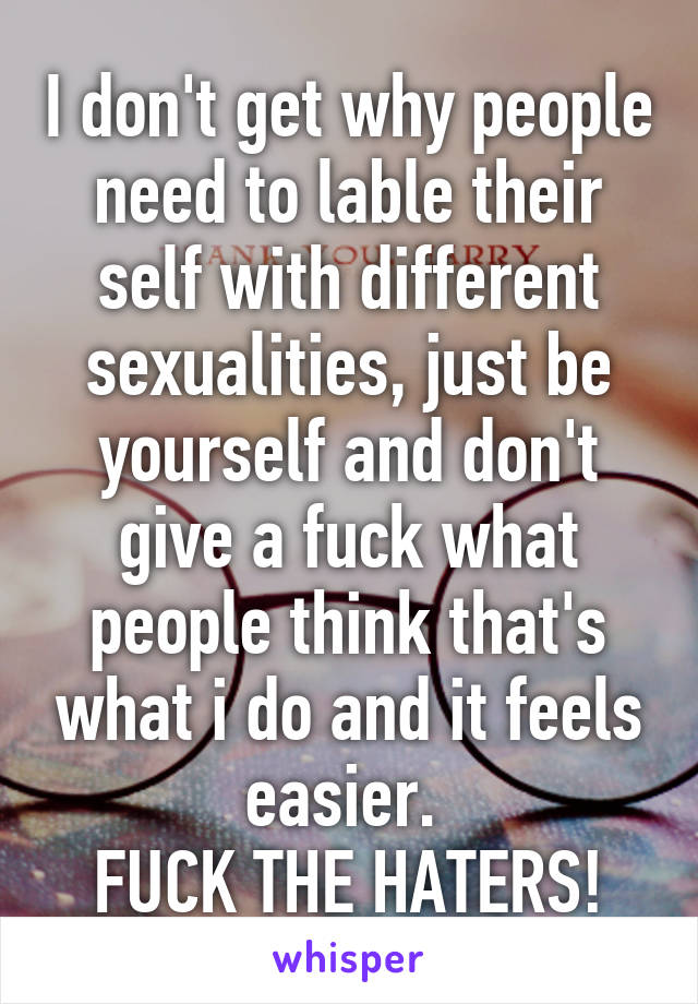 I don't get why people need to lable their self with different sexualities, just be yourself and don't give a fuck what people think that's what i do and it feels easier. 
FUCK THE HATERS!