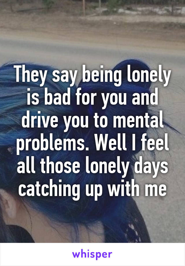 They say being lonely is bad for you and drive you to mental problems. Well I feel all those lonely days catching up with me