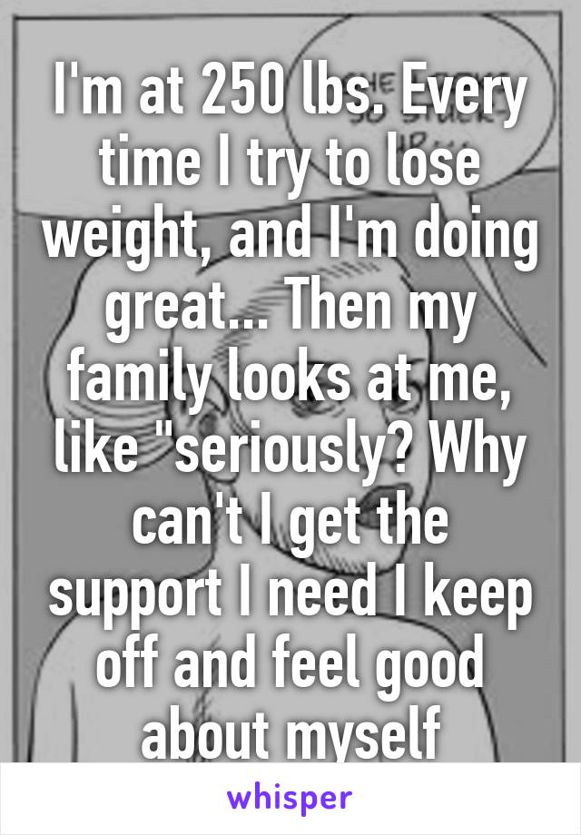 I'm at 250 lbs. Every time I try to lose weight, and I'm doing great... Then my family looks at me, like "seriously? Why can't I get the support I need I keep off and feel good about myself