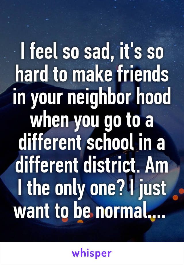 I feel so sad, it's so hard to make friends in your neighbor hood when you go to a different school in a different district. Am I the only one? I just want to be normal.... 