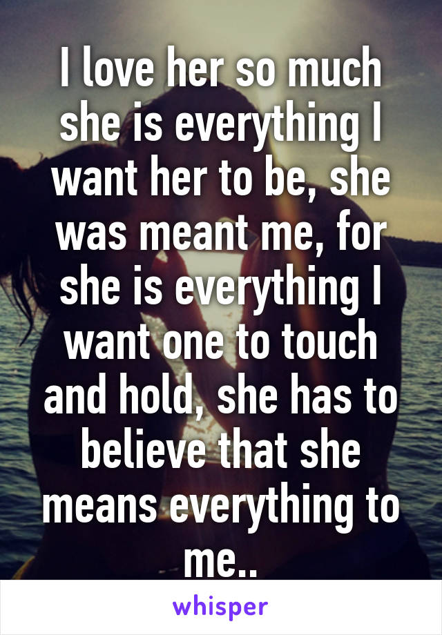 I love her so much she is everything I want her to be, she was meant me, for she is everything I want one to touch and hold, she has to believe that she means everything to me..